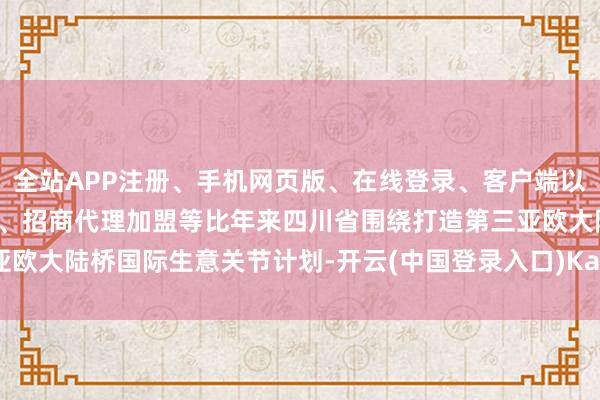 全站APP注册、手机网页版、在线登录、客户端以及发布平台优惠活动信息、招商代理加盟等比年来四川省围绕打造第三亚欧大陆桥国际生意关节计划-开云(中国登录入口)Kaiyun·体育官方网站