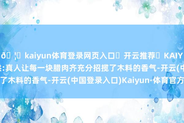 🦄kaiyun体育登录网页入口✅开云推荐✅KAIYUN SPORTS为您提供:真人让每一块腊肉齐充分招揽了木料的香气-开云(中国登录入口)Kaiyun·体育官方网站