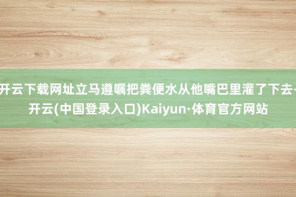 开云下载网址立马遵嘱把粪便水从他嘴巴里灌了下去-开云(中国登录入口)Kaiyun·体育官方网站