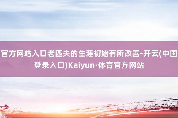 官方网站入口老匹夫的生涯初始有所改善-开云(中国登录入口)Kaiyun·体育官方网站
