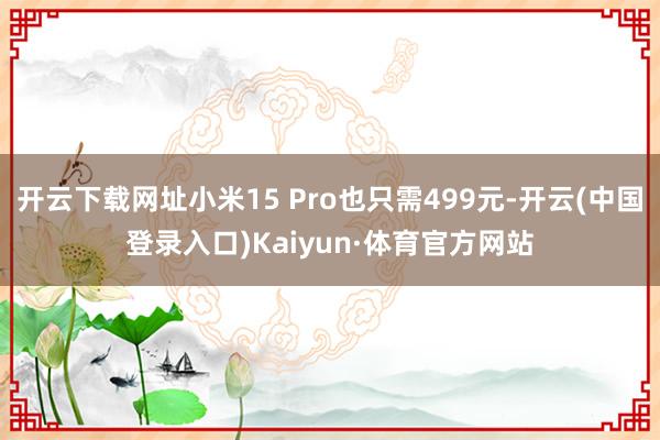 开云下载网址小米15 Pro也只需499元-开云(中国登录入口)Kaiyun·体育官方网站