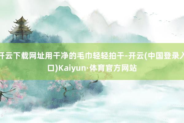 开云下载网址用干净的毛巾轻轻拍干-开云(中国登录入口)Kaiyun·体育官方网站