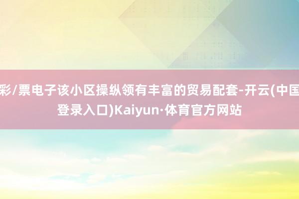彩/票电子该小区操纵领有丰富的贸易配套-开云(中国登录入口)Kaiyun·体育官方网站