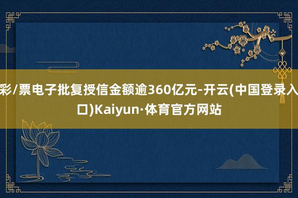 彩/票电子批复授信金额逾360亿元-开云(中国登录入口)Kaiyun·体育官方网站