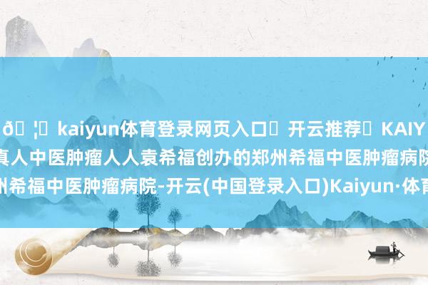 🦄kaiyun体育登录网页入口✅开云推荐✅KAIYUN SPORTS为您提供:真人中医肿瘤人人袁希福创办的郑州希福中医肿瘤病院-开云(中国登录入口)Kaiyun·体育官方网站
