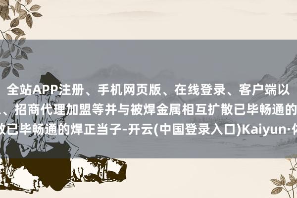 全站APP注册、手机网页版、在线登录、客户端以及发布平台优惠活动信息、招商代理加盟等并与被焊金属相互扩散已毕畅通的焊正当子-开云(中国登录入口)Kaiyun·体育官方网站