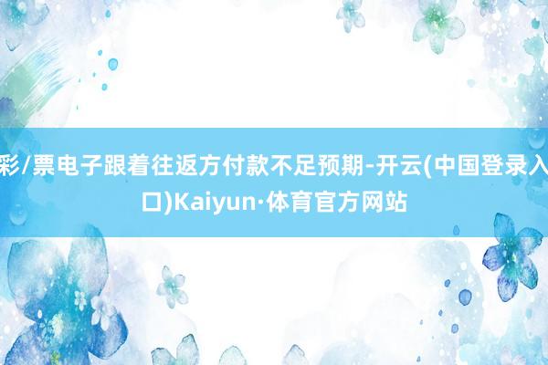 彩/票电子跟着往返方付款不足预期-开云(中国登录入口)Kaiyun·体育官方网站