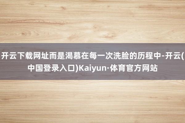 开云下载网址而是渴慕在每一次洗脸的历程中-开云(中国登录入口)Kaiyun·体育官方网站