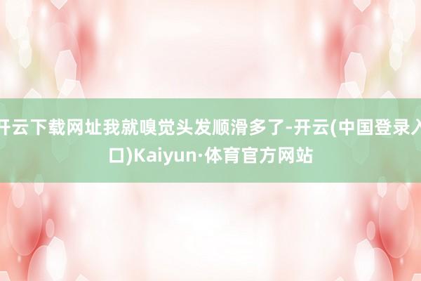 开云下载网址我就嗅觉头发顺滑多了-开云(中国登录入口)Kaiyun·体育官方网站