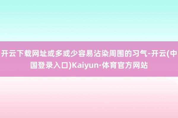 开云下载网址或多或少容易沾染周围的习气-开云(中国登录入口)Kaiyun·体育官方网站