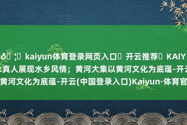 🦄kaiyun体育登录网页入口✅开云推荐✅KAIYUN SPORTS为您提供:真人展现水乡风情；黄河大集以黄河文化为底蕴-开云(中国登录入口)Kaiyun·体育官方网站