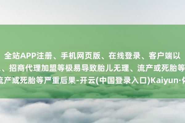 全站APP注册、手机网页版、在线登录、客户端以及发布平台优惠活动信息、招商代理加盟等极易导致胎儿无理、流产或死胎等严重后果-开云(中国登录入口)Kaiyun·体育官方网站