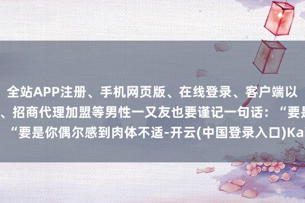 全站APP注册、手机网页版、在线登录、客户端以及发布平台优惠活动信息、招商代理加盟等男性一又友也要谨记一句话：“要是你偶尔感到肉体不适-开云(中国登录入口)Kaiyun·体育官方网站