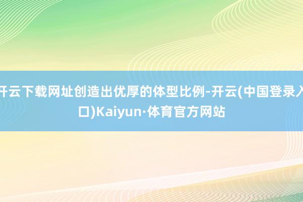 开云下载网址创造出优厚的体型比例-开云(中国登录入口)Kaiyun·体育官方网站