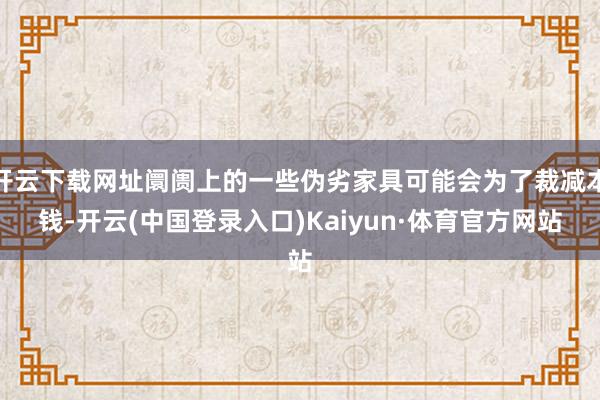 开云下载网址阛阓上的一些伪劣家具可能会为了裁减本钱-开云(中国登录入口)Kaiyun·体育官方网站