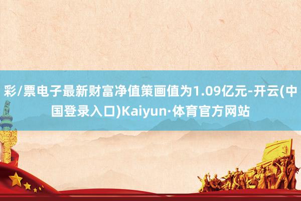 彩/票电子最新财富净值策画值为1.09亿元-开云(中国登录入口)Kaiyun·体育官方网站