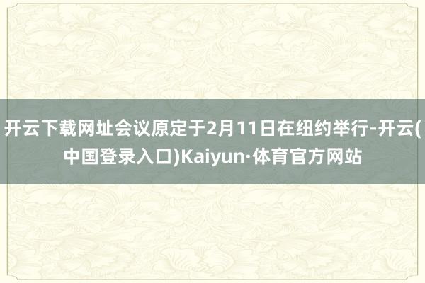 开云下载网址会议原定于2月11日在纽约举行-开云(中国登录入口)Kaiyun·体育官方网站