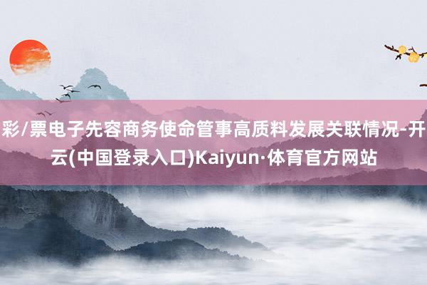 彩/票电子先容商务使命管事高质料发展关联情况-开云(中国登录入口)Kaiyun·体育官方网站