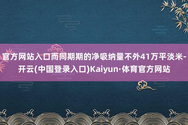 官方网站入口而同期期的净吸纳量不外41万平淡米-开云(中国登录入口)Kaiyun·体育官方网站