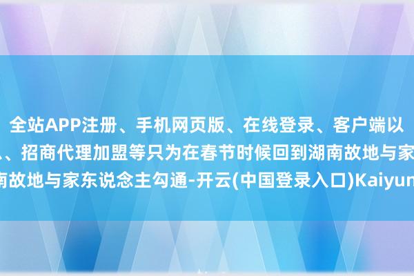 全站APP注册、手机网页版、在线登录、客户端以及发布平台优惠活动信息、招商代理加盟等只为在春节时候回到湖南故地与家东说念主勾通-开云(中国登录入口)Kaiyun·体育官方网站