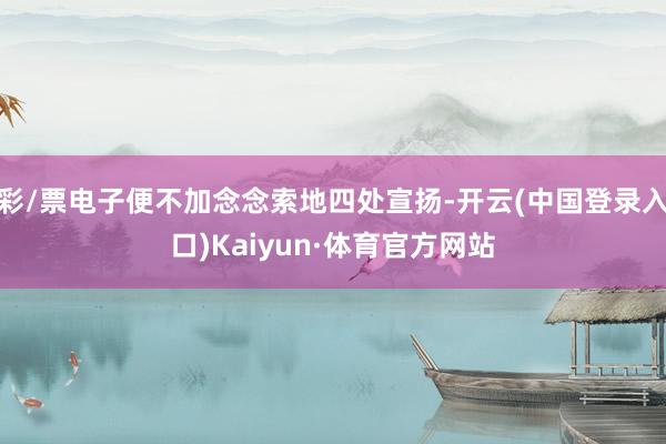 彩/票电子便不加念念索地四处宣扬-开云(中国登录入口)Kaiyun·体育官方网站