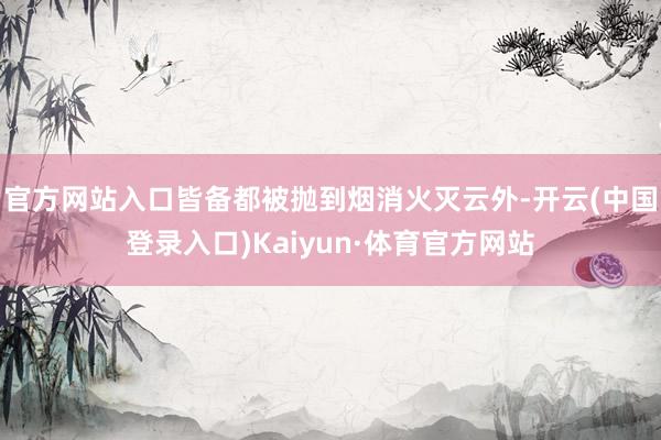 官方网站入口皆备都被抛到烟消火灭云外-开云(中国登录入口)Kaiyun·体育官方网站
