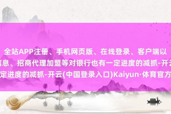 全站APP注册、手机网页版、在线登录、客户端以及发布平台优惠活动信息、招商代理加盟等对银行也有一定进度的减抓-开云(中国登录入口)Kaiyun·体育官方网站