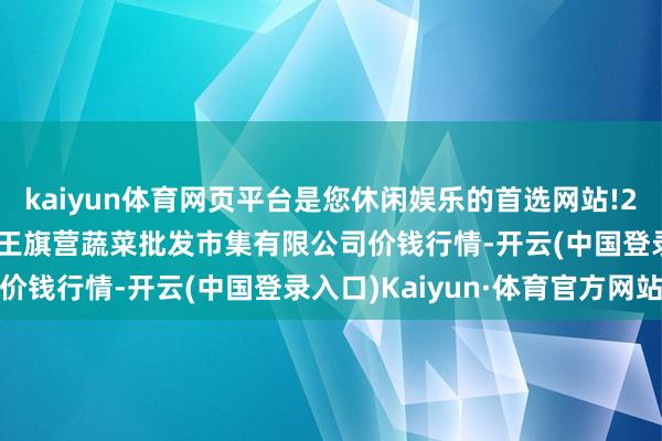 kaiyun体育网页平台是您休闲娱乐的首选网站!2025年1月24日昆明市王旗营蔬菜批发市集有限公司价钱行情-开云(中国登录入口)Kaiyun·体育官方网站
