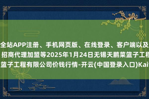 全站APP注册、手机网页版、在线登录、客户端以及发布平台优惠活动信息、招商代理加盟等2025年1月24日无锡天鹏菜篮子工程有限公司价钱行情-开云(中国登录入口)Kaiyun·体育官方网站