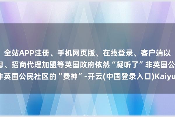全站APP注册、手机网页版、在线登录、客户端以及发布平台优惠活动信息、招商代理加盟等英国政府依然“凝听了”非英国公民社区的“费神”-开云(中国登录入口)Kaiyun·体育官方网站