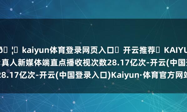 🦄kaiyun体育登录网页入口✅开云推荐✅KAIYUN SPORTS为您提供:真人新媒体端直点播收视次数28.17亿次-开云(中国登录入口)Kaiyun·体育官方网站