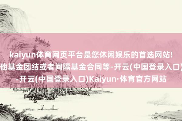 kaiyun体育网页平台是您休闲娱乐的首选网站!如移动运作时势、与其他基金团结或者间隔基金合同等-开云(中国登录入口)Kaiyun·体育官方网站
