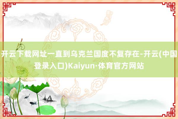 开云下载网址一直到乌克兰国度不复存在-开云(中国登录入口)Kaiyun·体育官方网站