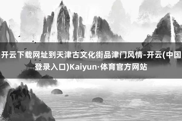 开云下载网址到天津古文化街品津门风情-开云(中国登录入口)Kaiyun·体育官方网站