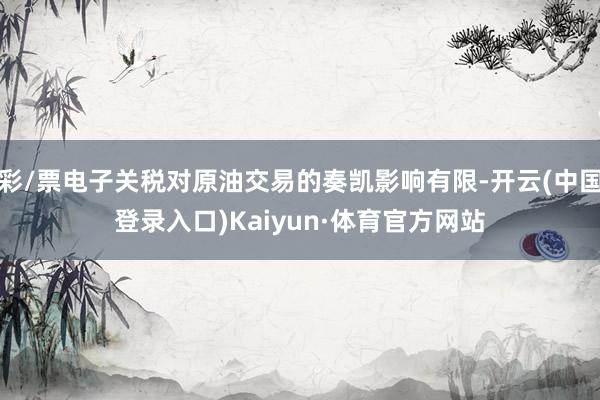 彩/票电子关税对原油交易的奏凯影响有限-开云(中国登录入口)Kaiyun·体育官方网站