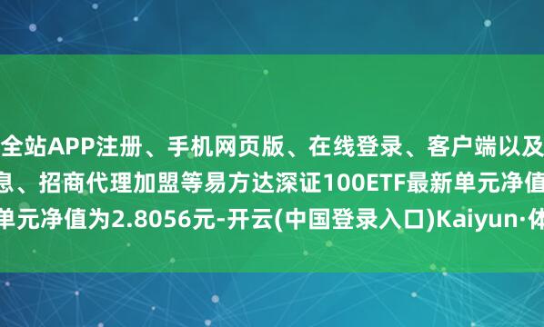 全站APP注册、手机网页版、在线登录、客户端以及发布平台优惠活动信息、招商代理加盟等易方达深证100ETF最新单元净值为2.8056元-开云(中国登录入口)Kaiyun·体育官方网站