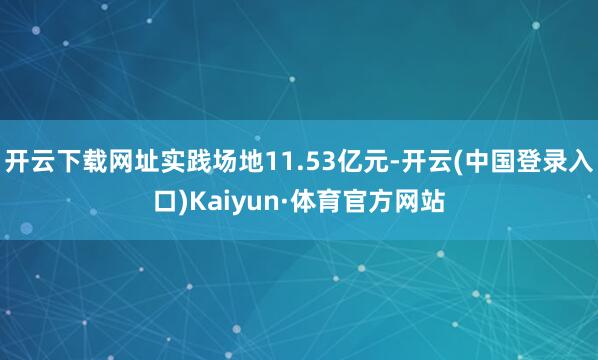 开云下载网址实践场地11.53亿元-开云(中国登录入口)Kaiyun·体育官方网站