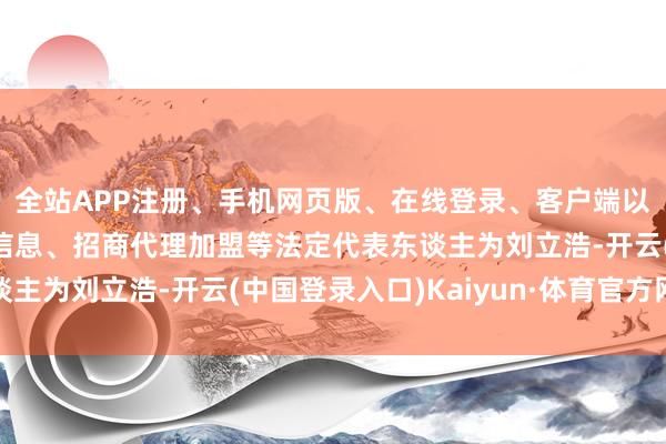 全站APP注册、手机网页版、在线登录、客户端以及发布平台优惠活动信息、招商代理加盟等法定代表东谈主为刘立浩-开云(中国登录入口)Kaiyun·体育官方网站