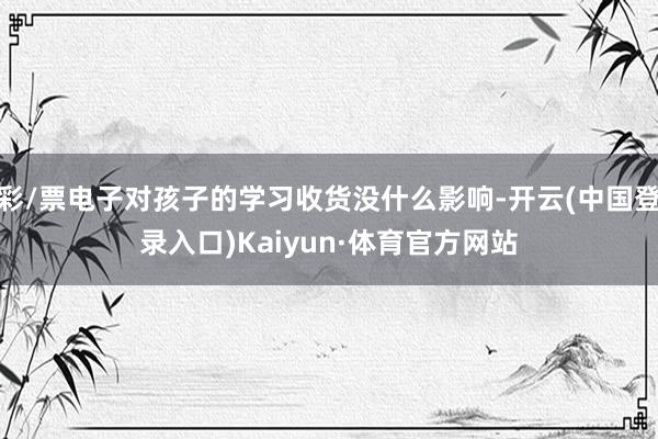 彩/票电子对孩子的学习收货没什么影响-开云(中国登录入口)Kaiyun·体育官方网站
