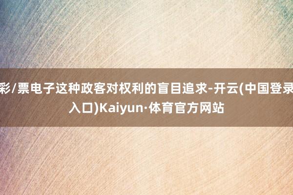彩/票电子这种政客对权利的盲目追求-开云(中国登录入口)Kaiyun·体育官方网站