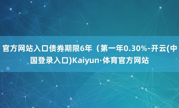 官方网站入口债券期限6年（第一年0.30%-开云(中国登录入口)Kaiyun·体育官方网站