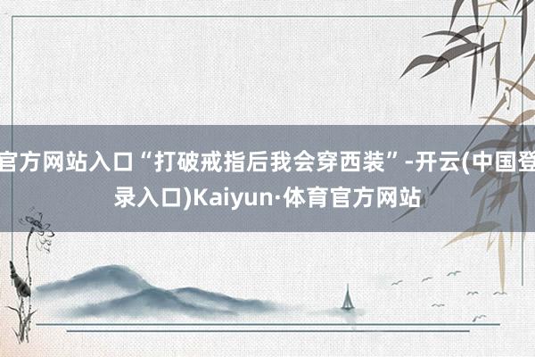 官方网站入口“打破戒指后我会穿西装”-开云(中国登录入口)Kaiyun·体育官方网站