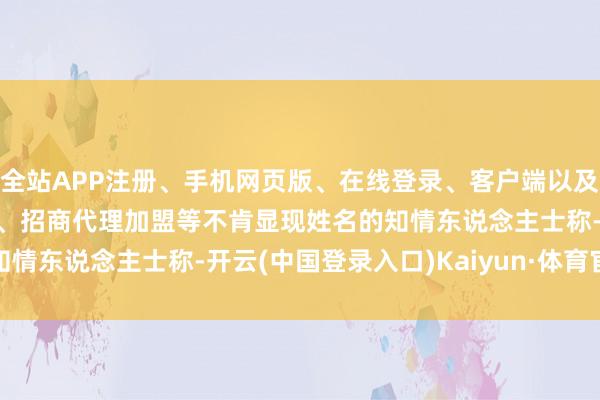 全站APP注册、手机网页版、在线登录、客户端以及发布平台优惠活动信息、招商代理加盟等　　不肯显现姓名的知情东说念主士称-开云(中国登录入口)Kaiyun·体育官方网站
