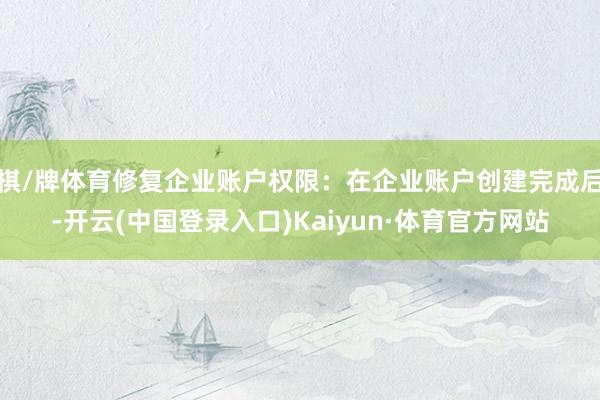 棋/牌体育修复企业账户权限：在企业账户创建完成后-开云(中国登录入口)Kaiyun·体育官方网站