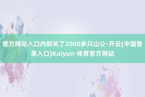 官方网站入口内部关了2000多只山公-开云(中国登录入口)Kaiyun·体育官方网站