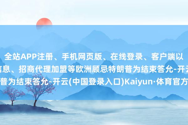 全站APP注册、手机网页版、在线登录、客户端以及发布平台优惠活动信息、招商代理加盟等欧洲顾忌特朗普为结束答允-开云(中国登录入口)Kaiyun·体育官方网站