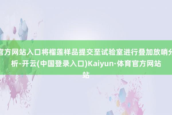 官方网站入口将榴莲样品提交至试验室进行叠加放哨分析-开云(中国登录入口)Kaiyun·体育官方网站