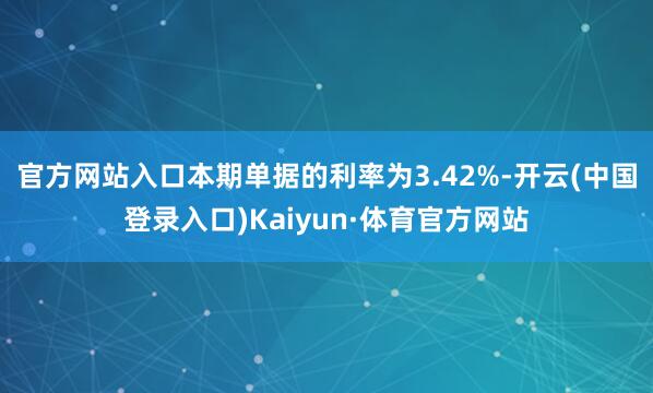 官方网站入口本期单据的利率为3.42%-开云(中国登录入口)Kaiyun·体育官方网站