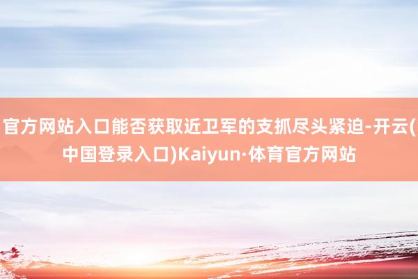 官方网站入口能否获取近卫军的支抓尽头紧迫-开云(中国登录入口)Kaiyun·体育官方网站