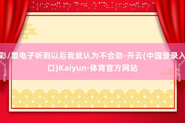 彩/票电子听到以后我就认为不合劲-开云(中国登录入口)Kaiyun·体育官方网站